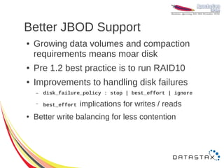 Better JBOD Support
●   Growing data volumes and compaction
    requirements means moar disk
●   Pre 1.2 best practice is to run RAID10
●   Improvements to handling disk failures
    –   disk_failure_policy : stop | best_effort | ignore

    –   best_effort implications   for writes / reads
●   Better write balancing for less contention
 