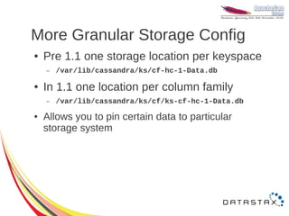 More Granular Storage Config
●   Pre 1.1 one storage location per keyspace
    –   /var/lib/cassandra/ks/cf-hc-1-Data.db

●   In 1.1 one location per column family
    –   /var/lib/cassandra/ks/cf/ks-cf-hc-1-Data.db
●   Allows you to pin certain data to particular
    storage system
 