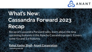 What’s New:
Cassandra Forward 2023
Recap
Recap of Cassandra Forward talks, learn about the new
upcoming features in the Apache Cassandra project. Covers
some 4.x and 5.x features.
Rahul Xavier Singh Anant Corporation
Cassandra Lunch 130
 