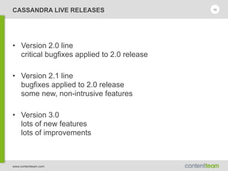 www.contentteam.com
CASSANDRA LIVE RELEASES
• Version 2.0 line 
critical bugfixes applied to 2.0 release
• Version 2.1 line 
bugfixes applied to 2.0 release 
some new, non-intrusive features
• Version 3.0 
lots of new features 
lots of improvements
10
 