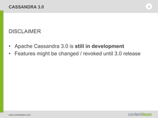 www.contentteam.com
CASSANDRA 3.0
DISCLAIMER
• Apache Cassandra 3.0 is still in development
• Features might be changed / revoked until 3.0 release
12
 