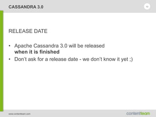 www.contentteam.com
CASSANDRA 3.0
RELEASE DATE
• Apache Cassandra 3.0 will be released 
when it is finished
• Don’t ask for a release date - we don’t know it yet ;)
13
 