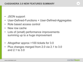 www.contentteam.com
CASSANDRA 3.0 NEW FEATURES SUMMARY
• JSON support
• User-Defined-Functions + User-Defined-Aggregates
• Role based access control
• New row cache
• Lots of (small) performance improvements 
summing up to a huge improvement
• Altogether approx >100 tickets for 3.0
• Plus changes merged from 2.0 via 2.1 to 3.0 
and 2.1 to 3.0
15
 