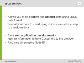 www.contentteam.com
JSON SUPPORT
• Allows you to do INSERT and SELECT data using JSON
data format
• Format your data to insert using JSON - can save a step
to transform data
• Ease web application development - 
less transformation to/from Cassandra to the browser
• Also nice when using NodeJS
18
 