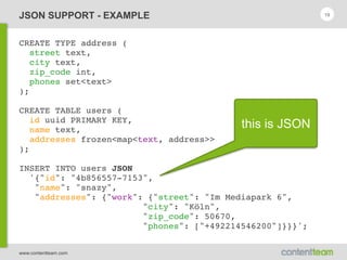 www.contentteam.com
JSON SUPPORT - EXAMPLE
CREATE TYPE address (
street text,
city text,
zip_code int,
phones set<text>
);
CREATE TABLE users (
id uuid PRIMARY KEY,
name text,
addresses frozen<map<text, address>>
);
INSERT INTO users JSON
'{"id": "4b856557-7153",
"name": "snazy",
"addresses": {"work": {"street": "Im Mediapark 6",
"city": "Köln",
"zip_code": 50670,
"phones": ["+492214546200"]}}}';
19
this is JSON
 