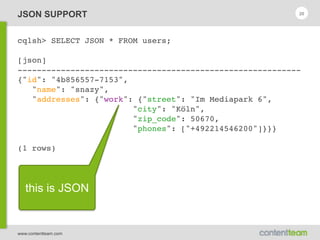 www.contentteam.com
JSON SUPPORT
cqlsh> SELECT JSON * FROM users;
[json]
-----------------------------------------------------------
{"id": "4b856557-7153",
"name": "snazy",
"addresses": {"work": {"street": "Im Mediapark 6",
"city": "Köln",
"zip_code": 50670,
"phones": ["+492214546200"]}}}
(1 rows)
20
this is JSON
 