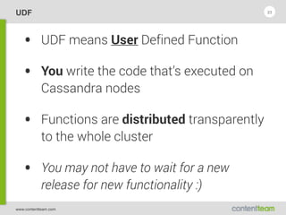 www.contentteam.com
UDF
• UDF means User Defined Function
• You write the code that’s executed on
Cassandra nodes
• Functions are distributed transparently
to the whole cluster
• You may not have to wait for a new
release for new functionality :)
23
 