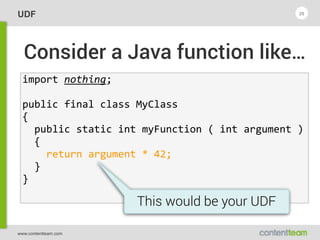 www.contentteam.com
UDF 25
Consider a Java function like…
import  nothing; 
public  final  class  MyClass  
{  
    public  static  int  myFunction  (  int  argument  )  
    {  
        return  argument  *  42;  
    }  
}
This would be your UDF
 