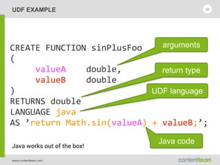 www.contentteam.com
UDF EXAMPLE 26
CREATE  FUNCTION  sinPlusFoo 
( 
          valueA        double, 
          valueB        double 
) 
RETURNS  double 
LANGUAGE  java 
AS  ’return  Math.sin(valueA)  +  valueB;’;
arguments
return type
UDF language
Java code
Java works out of the box!
 
