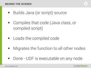 www.contentteam.com
BEHIND THE SCENES
• Builds Java (or script) source
• Compiles that code (Java class, or
compiled script)
• Loads the compiled code
• Migrates the function to all other nodes
• Done - UDF is executable on any node
29
 