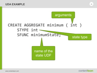 www.contentteam.com
UDA EXAMPLE 36
CREATE  AGGREGATE  minimum  (  int  ) 
        STYPE  int 
        SFUNC  minimumState;
arguments
state type
name of the
state UDF
 