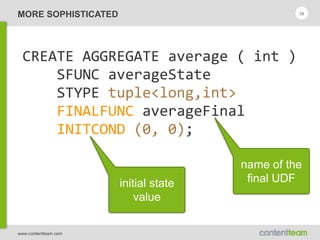 www.contentteam.com
MORE SOPHISTICATED 38
CREATE  AGGREGATE  average  (  int  ) 
        SFUNC  averageState 
        STYPE  tuple<long,int> 
        FINALFUNC  averageFinal 
        INITCOND  (0,  0);
name of the
final UDFinitial state
value
 
