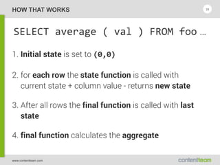 www.contentteam.com
HOW THAT WORKS
SELECT  average  (  val  )  FROM  foo …
1. Initial state is set to (0,0)
2. for each row the state function is called with 
current state + column value - returns new state
3. After all rows the final function is called with last
state
4. final function calculates the aggregate
39
 