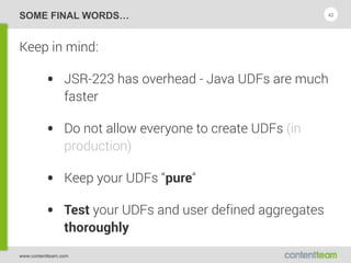 www.contentteam.com
SOME FINAL WORDS…
Keep in mind:
• JSR-223 has overhead - Java UDFs are much
faster
• Do not allow everyone to create UDFs (in
production)
• Keep your UDFs “pure“
• Test your UDFs and user defined aggregates
thoroughly
42
 
