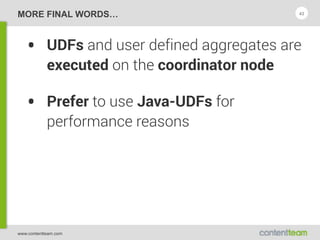 www.contentteam.com
MORE FINAL WORDS…
• UDFs and user defined aggregates are
executed on the coordinator node
• Prefer to use Java-UDFs for
performance reasons
43
 