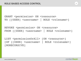 www.contentteam.com
ROLE BASED ACCESS CONTROL
GRANT <permission> ON <resource> 
TO [[USER] <username> | ROLE <rolename>]
REVOKE <permission> ON <resource> 
FROM [[USER] <username> | ROLE <rolename>]
LIST <permissionOrAll> [ON <resource>] 
[OF [[USER] <username> | ROLE <rolename>]
[NORECURSIVE]
47
 