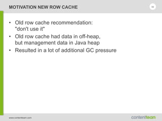 www.contentteam.com
MOTIVATION NEW ROW CACHE
• Old row cache recommendation: 
"don't use it"
• Old row cache had data in off-heap, 
but management data in Java heap
• Resulted in a lot of additional GC pressure
50
 