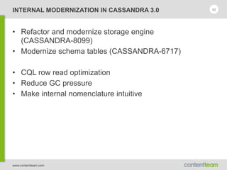 www.contentteam.com
INTERNAL MODERNIZATION IN CASSANDRA 3.0
• Refactor and modernize storage engine
(CASSANDRA-8099)
• Modernize schema tables (CASSANDRA-6717)
• CQL row read optimization
• Reduce GC pressure
• Make internal nomenclature intuitive
53
 