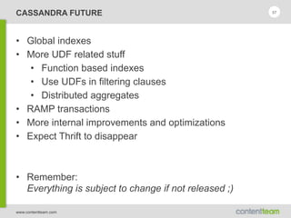 www.contentteam.com
CASSANDRA FUTURE
• Global indexes
• More UDF related stuff
• Function based indexes
• Use UDFs in filtering clauses
• Distributed aggregates
• RAMP transactions
• More internal improvements and optimizations
• Expect Thrift to disappear
• Remember: 
Everything is subject to change if not released ;)
57
 