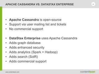 www.contentteam.com
APACHE CASSANDRA VS. DATASTAX ENTERPRISE 62
• Apache Cassandra is open-source
• Support via user mailing list and tickets
• No commercial support
• DataStax Enterprise uses Apache Cassandra
• Adds graph database
• Adds enhanced security
• Adds analytics (Spark + Hadoop)
• Adds search (SolR)
• Adds commercial support
 