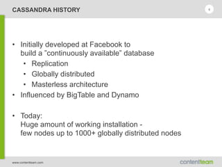 www.contentteam.com
CASSANDRA HISTORY
• Initially developed at Facebook to 
build a ”continuously available” database
• Replication
• Globally distributed
• Masterless architecture
• Influenced by BigTable and Dynamo
• Today: 
Huge amount of working installation - 
few nodes up to 1000+ globally distributed nodes
8
 