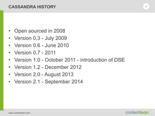 www.contentteam.com
CASSANDRA HISTORY
• Open sourced in 2008
• Version 0.3 - July 2009
• Version 0.6 - June 2010
• Version 0.7 - 2011
• Version 1.0 - October 2011 - introduction of DSE
• Version 1.2 - December 2012
• Version 2.0 - August 2013
• Version 2.1 - September 2014
9
 