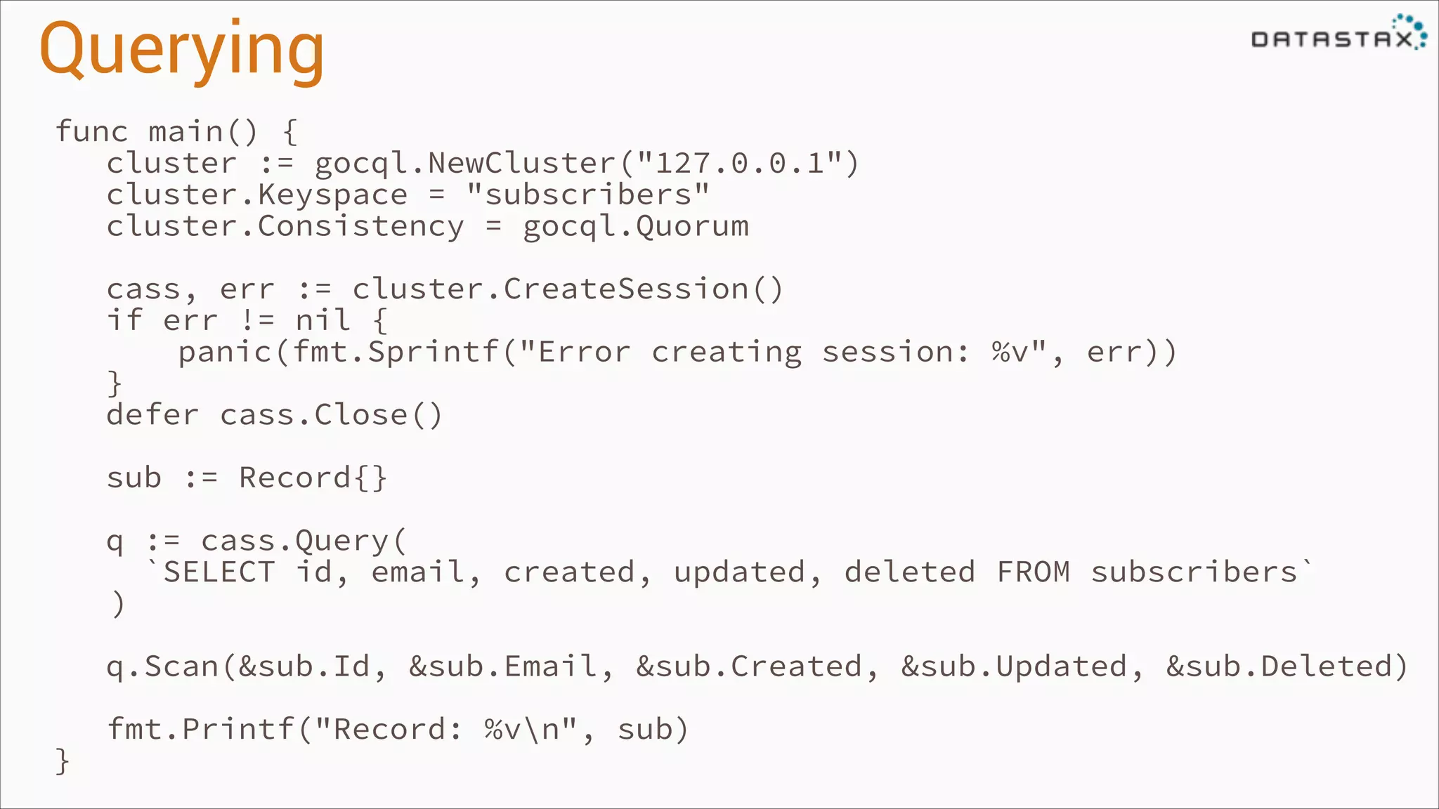 Querying
func main() {
cluster := gocql.NewCluster("127.0.0.1")
cluster.Keyspace = "subscribers"
cluster.Consistency = gocql.Quorum
!

!
!

!
!

}

cass, err := cluster.CreateSession()
if err != nil {
panic(fmt.Sprintf("Error creating session: %v", err))
}
defer cass.Close()
sub := Record{}
q := cass.Query(
`SELECT id, email, created, updated, deleted FROM subscribers`
)
q.Scan(&sub.Id, &sub.Email, &sub.Created, &sub.Updated, &sub.Deleted)
fmt.Printf("Record: %vn", sub)

 