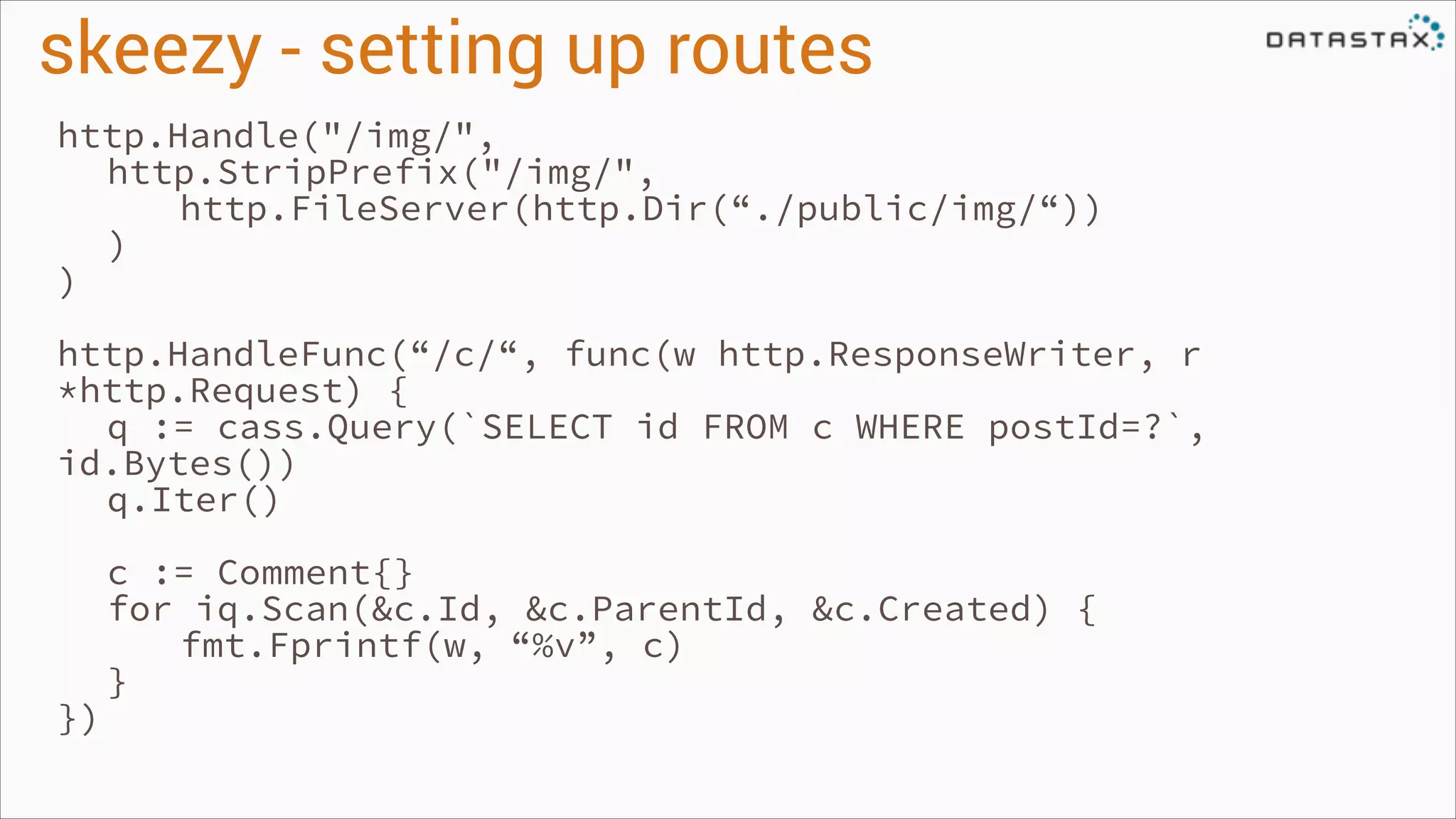 skeezy - setting up routes
http.Handle("/img/",
http.StripPrefix("/img/",
http.FileServer(http.Dir(“./public/img/“))
)
)
!

http.HandleFunc(“/c/“, func(w http.ResponseWriter, r
*http.Request) {
q := cass.Query(`SELECT id FROM c WHERE postId=?`,
id.Bytes())
q.Iter()
!

})

c := Comment{}
for iq.Scan(&c.Id, &c.ParentId, &c.Created) {
fmt.Fprintf(w, “%v”, c)
}

 
