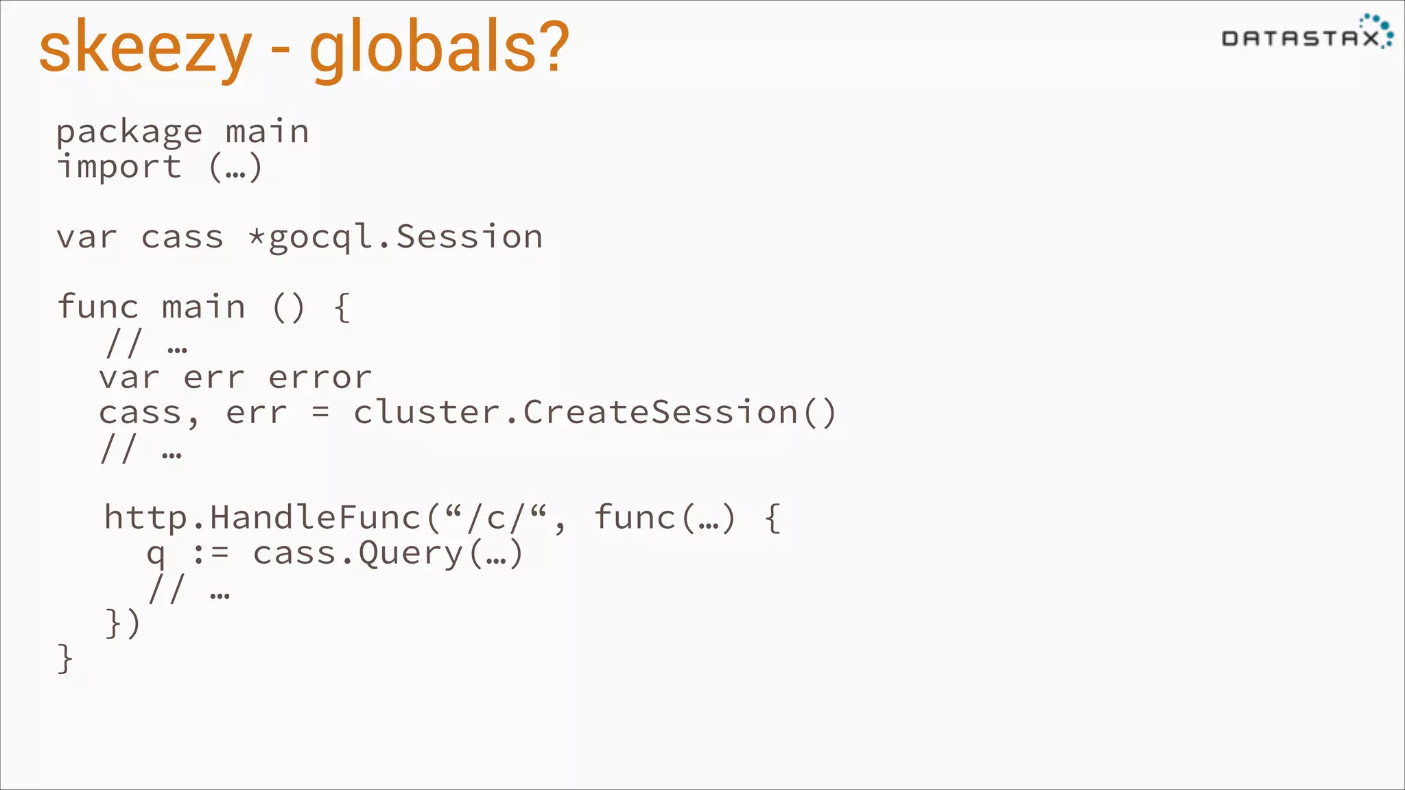 skeezy - globals?
package main
import (…)
!

var cass *gocql.Session
!

func main () {
// …
var err error
cass, err = cluster.CreateSession()
// …
!

}

http.HandleFunc(“/c/“, func(…) {
q := cass.Query(…)
// …
})

 