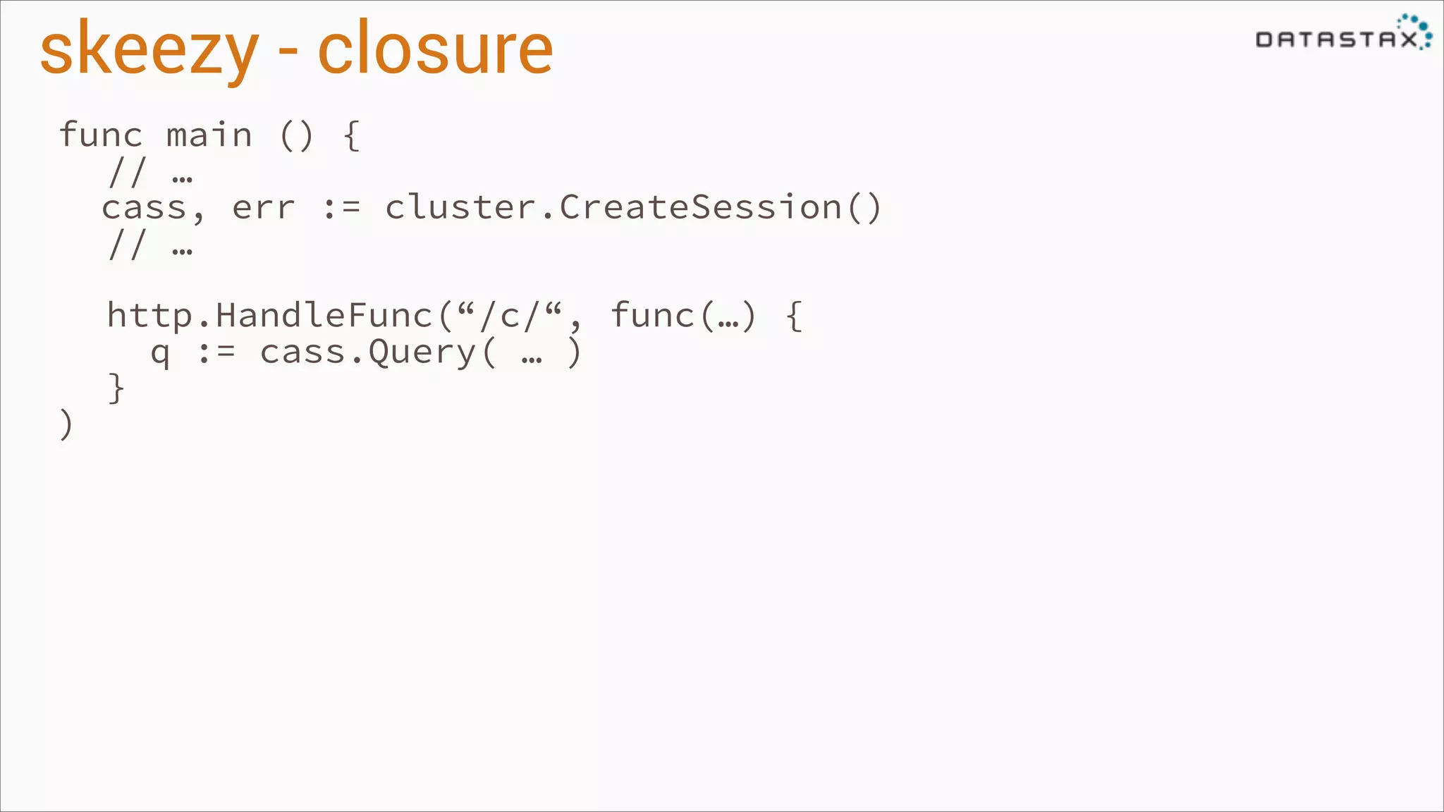 skeezy - closure
func main () {
// …
cass, err := cluster.CreateSession()
// …
!

)

http.HandleFunc(“/c/“, func(…) {
q := cass.Query( … )
}

 