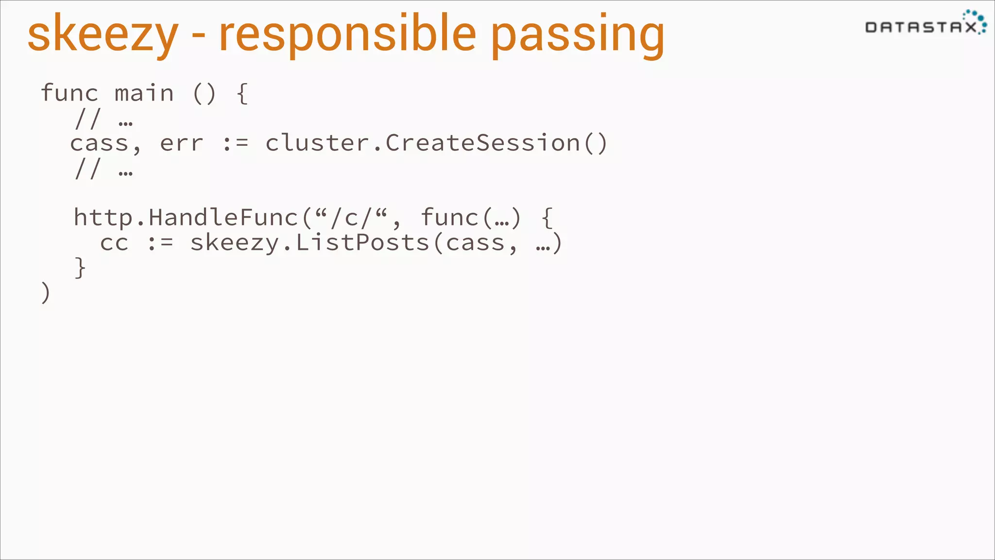 skeezy - responsible passing
func main () {
// …
cass, err := cluster.CreateSession()
// …
!

)

http.HandleFunc(“/c/“, func(…) {
cc := skeezy.ListPosts(cass, …)
}

 