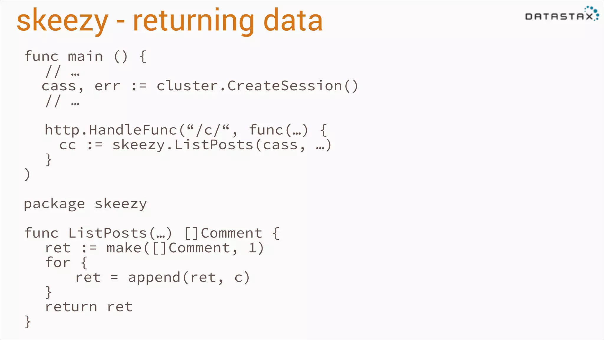 skeezy - returning data
func main () {
// …
cass, err := cluster.CreateSession()
// …
!

)

http.HandleFunc(“/c/“, func(…) {
cc := skeezy.ListPosts(cass, …)
}

!

package skeezy
!

func ListPosts(…) []Comment {
ret := make([]Comment, 1)
for {
ret = append(ret, c)
}
return ret
}

 