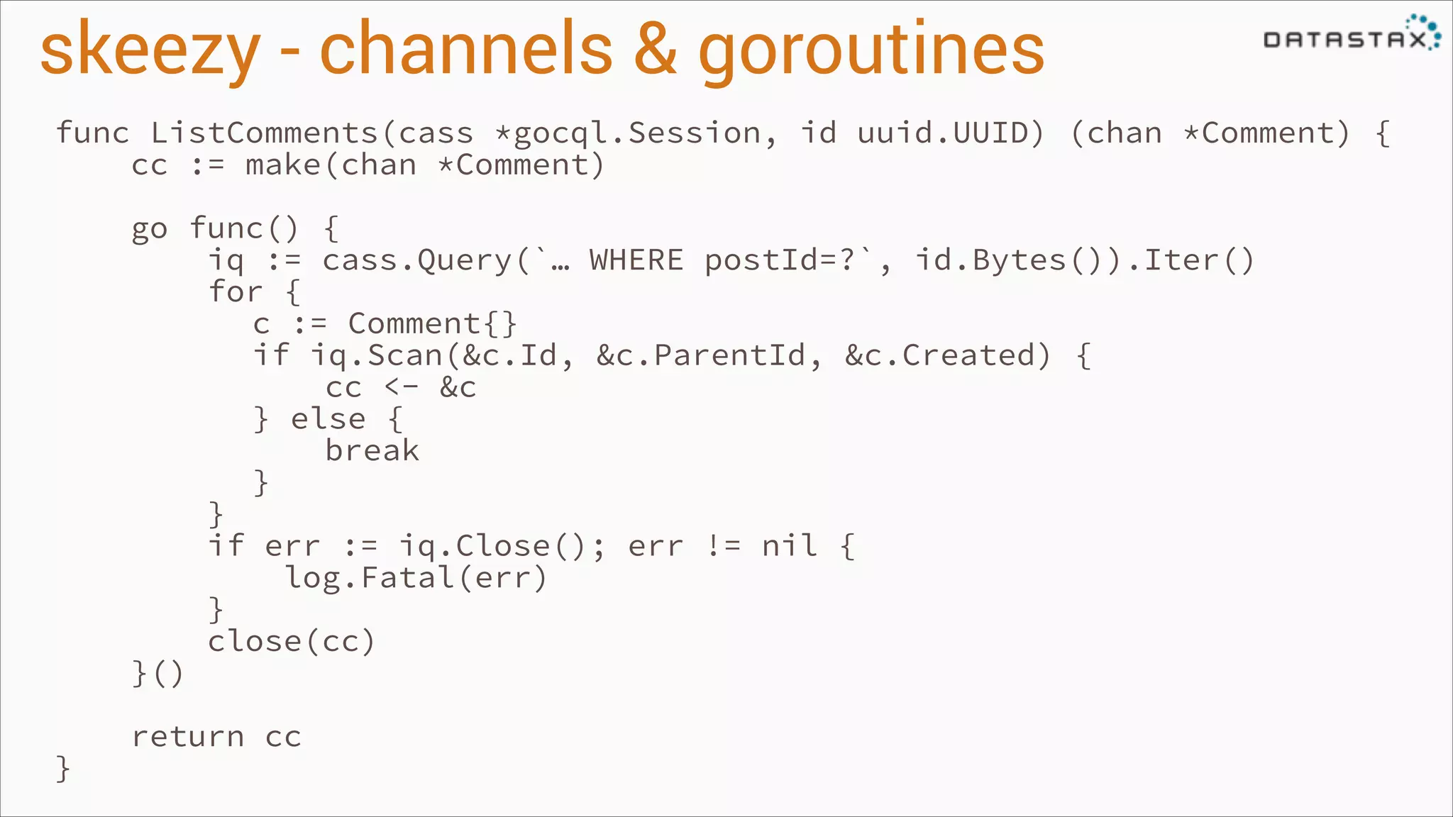 skeezy - channels & goroutines
func ListComments(cass *gocql.Session, id uuid.UUID) (chan *Comment) {
cc := make(chan *Comment)
!

!

}

go func() {
iq := cass.Query(`… WHERE postId=?`, id.Bytes()).Iter()
for {
c := Comment{}
if iq.Scan(&c.Id, &c.ParentId, &c.Created) {
cc <- &c
} else {
break
}
}
if err := iq.Close(); err != nil {
log.Fatal(err)
}
close(cc)
}()
return cc

 