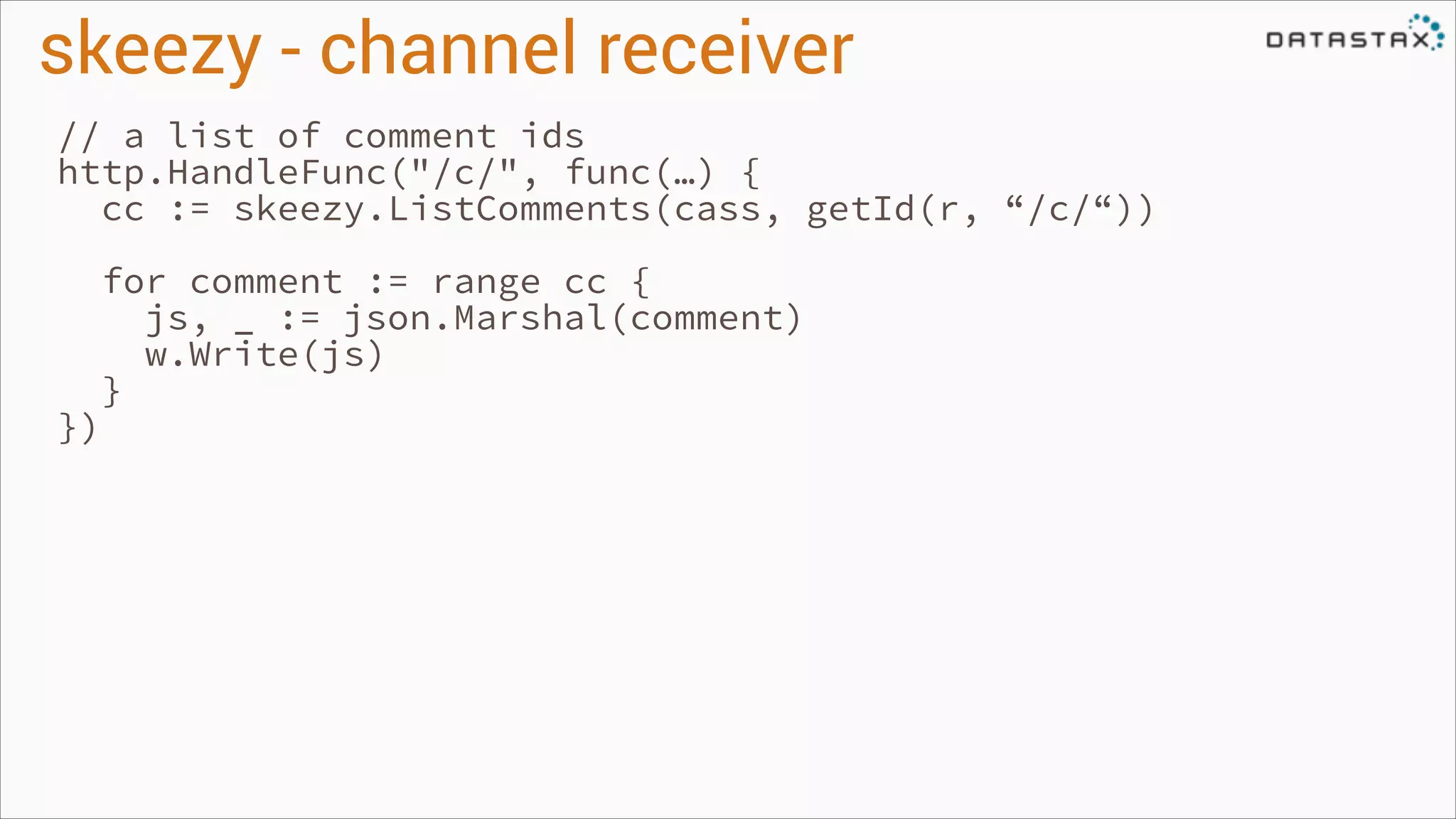 skeezy - channel receiver
// a list of comment ids
http.HandleFunc("/c/", func(…) {
cc := skeezy.ListComments(cass, getId(r, “/c/“))
!

})
!

for comment := range cc {
js, _ := json.Marshal(comment)
w.Write(js)
}

 