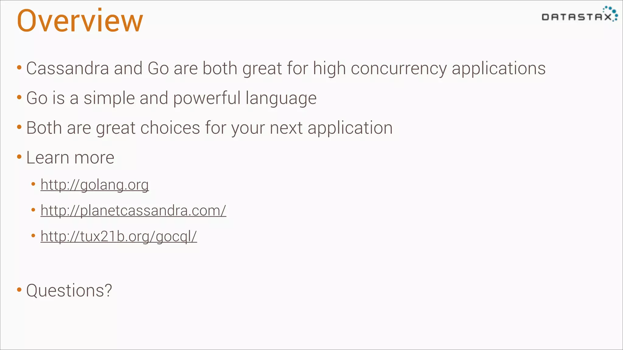 Overview
• Cassandra and Go are both great for high concurrency applications
• Go is a simple and powerful language
• Both are great choices for your next application
• Learn more
• http://golang.org
• http://planetcassandra.com/
• http://tux21b.org/gocql/
!

• Questions?

 