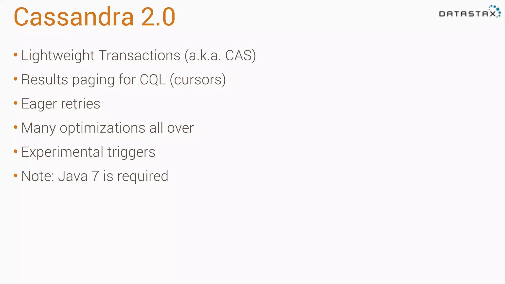 Cassandra 2.0
• Lightweight Transactions (a.k.a. CAS)
• Results paging for CQL (cursors)
• Eager retries
• Many optimizations all over
• Experimental triggers
• Note: Java 7 is required

 