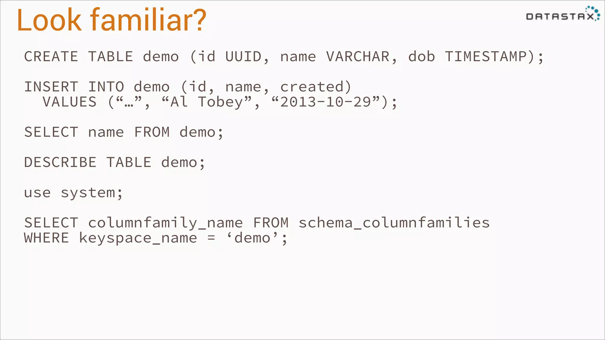 Look familiar?
CREATE TABLE demo (id UUID, name VARCHAR, dob TIMESTAMP);
!

INSERT INTO demo (id, name, created)
VALUES (“…”, “Al Tobey”, “2013-10-29”);
!

SELECT name FROM demo;
!

DESCRIBE TABLE demo;
!

use system;
!

SELECT columnfamily_name FROM schema_columnfamilies
WHERE keyspace_name = ‘demo’;
!

 