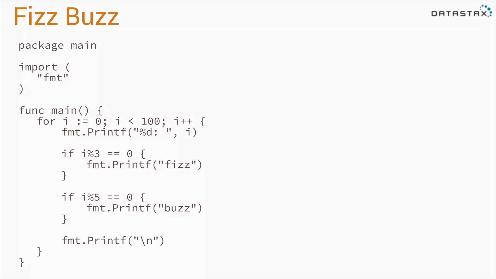 Fizz Buzz
package main
!

import (
"fmt"
)
!

func main() {
for i := 0; i < 100; i++ {
fmt.Printf("%d: ", i)
!

if i%3 == 0 {
fmt.Printf("fizz")
}

!

if i%5 == 0 {
fmt.Printf("buzz")
}

!

}

}

fmt.Printf("n")

 