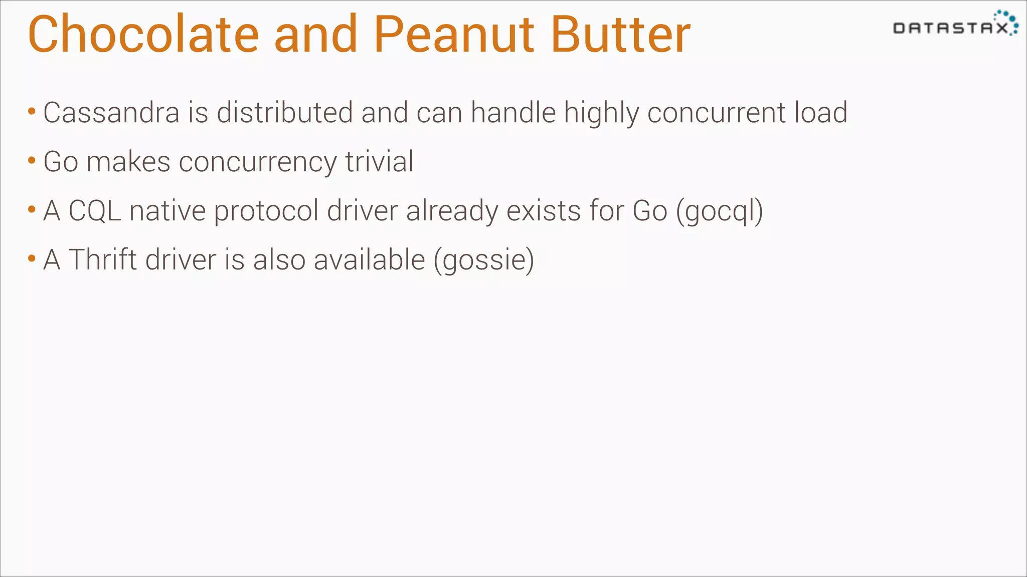 Chocolate and Peanut Butter
• Cassandra is distributed and can handle highly concurrent load
• Go makes concurrency trivial
• A CQL native protocol driver already exists for Go (gocql)
• A Thrift driver is also available (gossie)

 