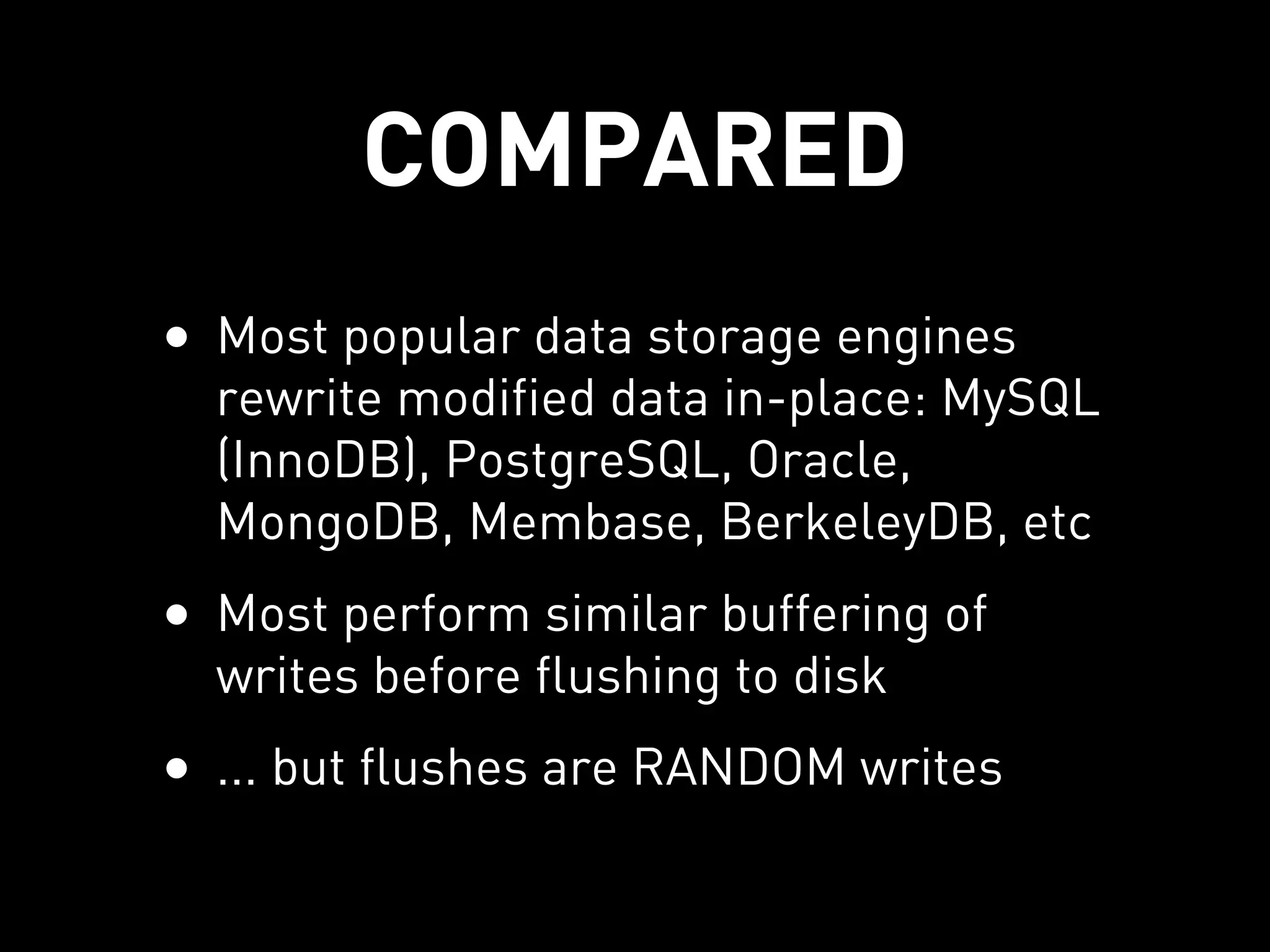 COMPARED
• Most popular data storage engines
  rewrite modified data in-place: MySQL
  (InnoDB), PostgreSQL, Oracle,
  MongoDB, Membase, BerkeleyDB, etc
• Most perform similar buffering of
  writes before flushing to disk
• ... but flushes are RANDOM writes
 