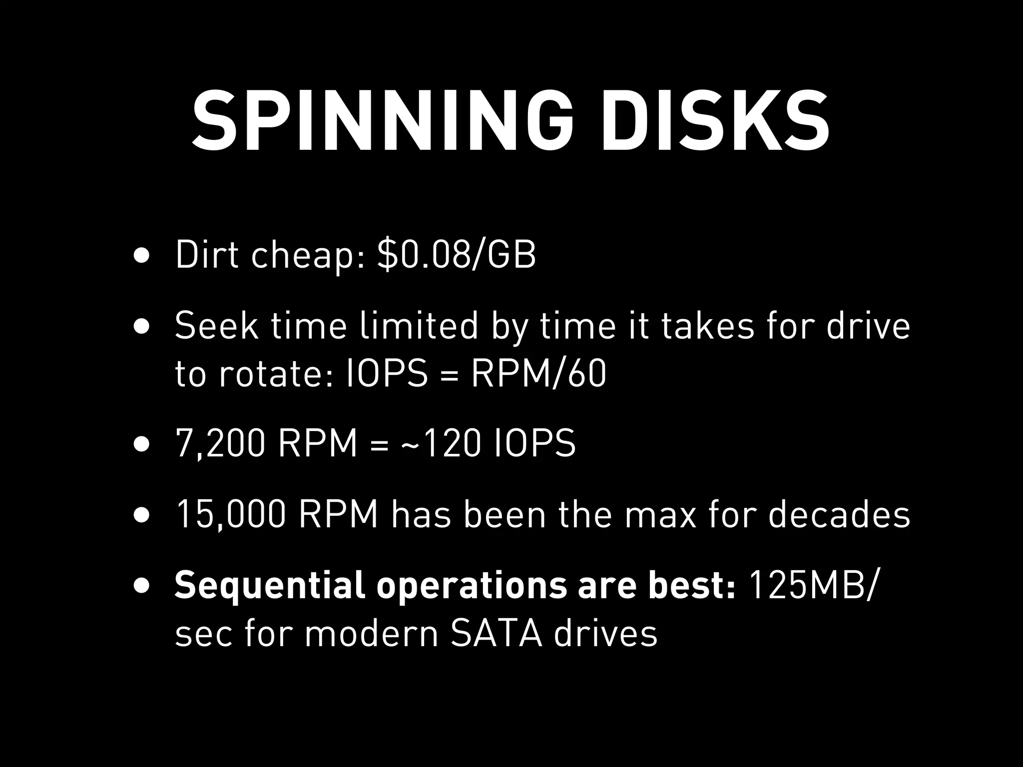 SPINNING DISKS
• Dirt cheap: $0.08/GB
• Seek time limited by time it takes for drive
  to rotate: IOPS = RPM/60
• 7,200 RPM = ~120 IOPS
• 15,000 RPM has been the max for decades
• Sequential operations are best: 125MB/
  sec for modern SATA drives
 