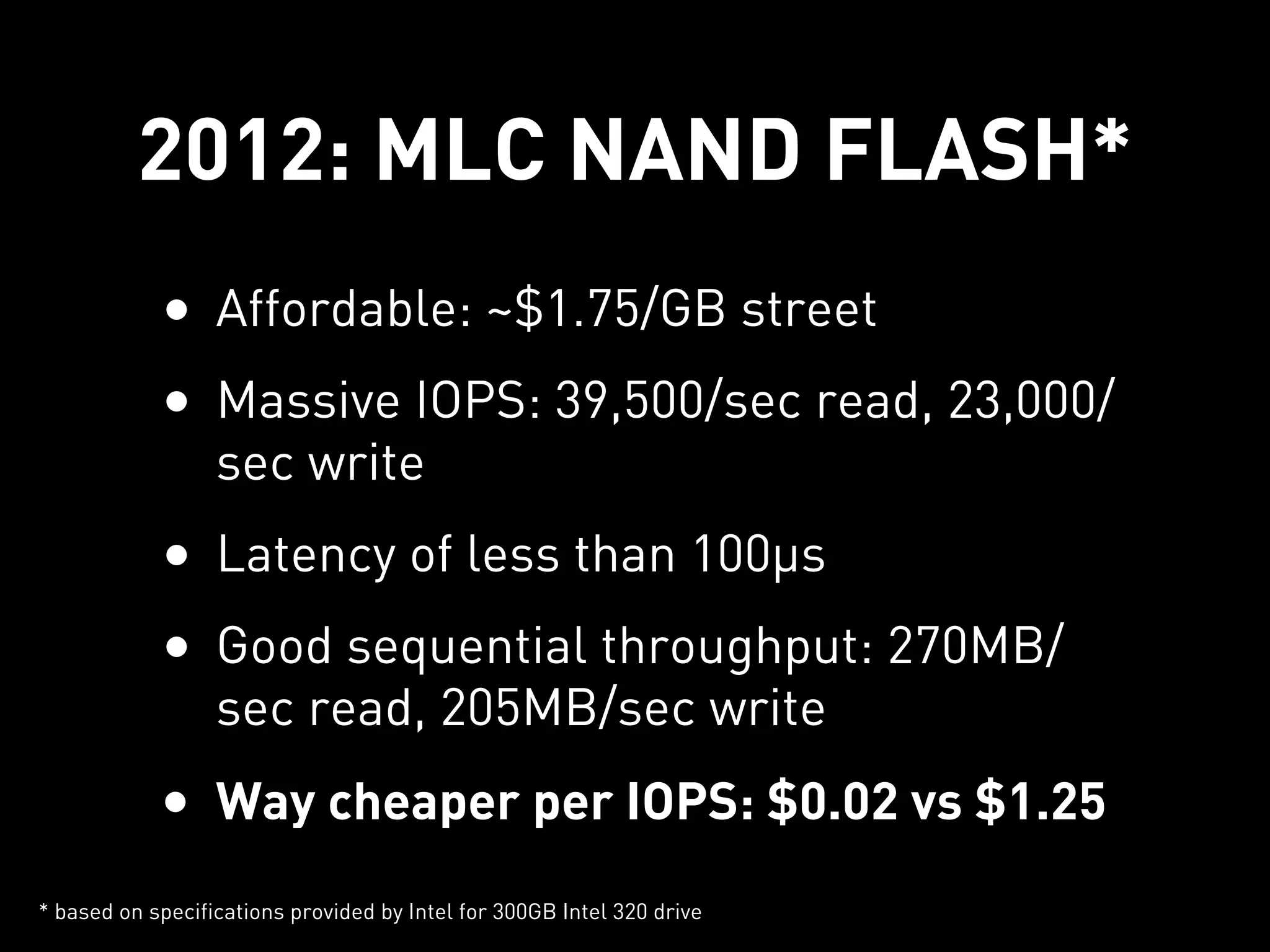 2012: MLC NAND FLASH*
            • Affordable: ~$1.75/GB street
            • Massive IOPS: 39,500/sec read, 23,000/
                  sec write
            • Latency of less than 100µs
            • Good sequential throughput: 270MB/
                  sec read, 205MB/sec write
            • Way cheaper per IOPS: $0.02 vs $1.25
* based on specifications provided by Intel for 300GB Intel 320 drive
 