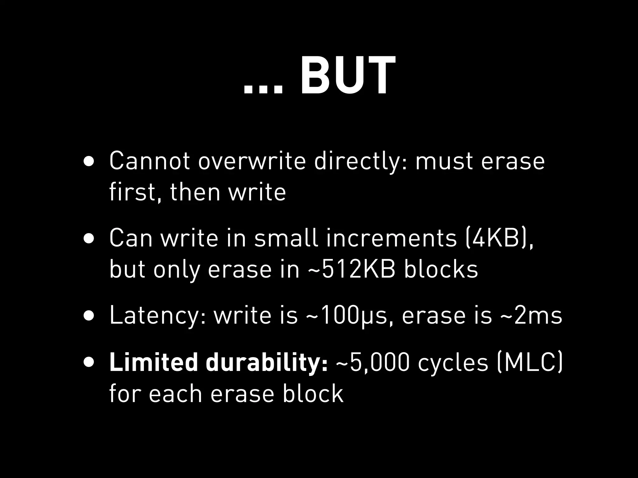 ... BUT
• Cannot overwrite directly: must erase
  first, then write
• Can write in small increments (4KB),
  but only erase in ~512KB blocks
• Latency: write is ~100µs, erase is ~2ms
• Limited durability: ~5,000 cycles (MLC)
  for each erase block
 