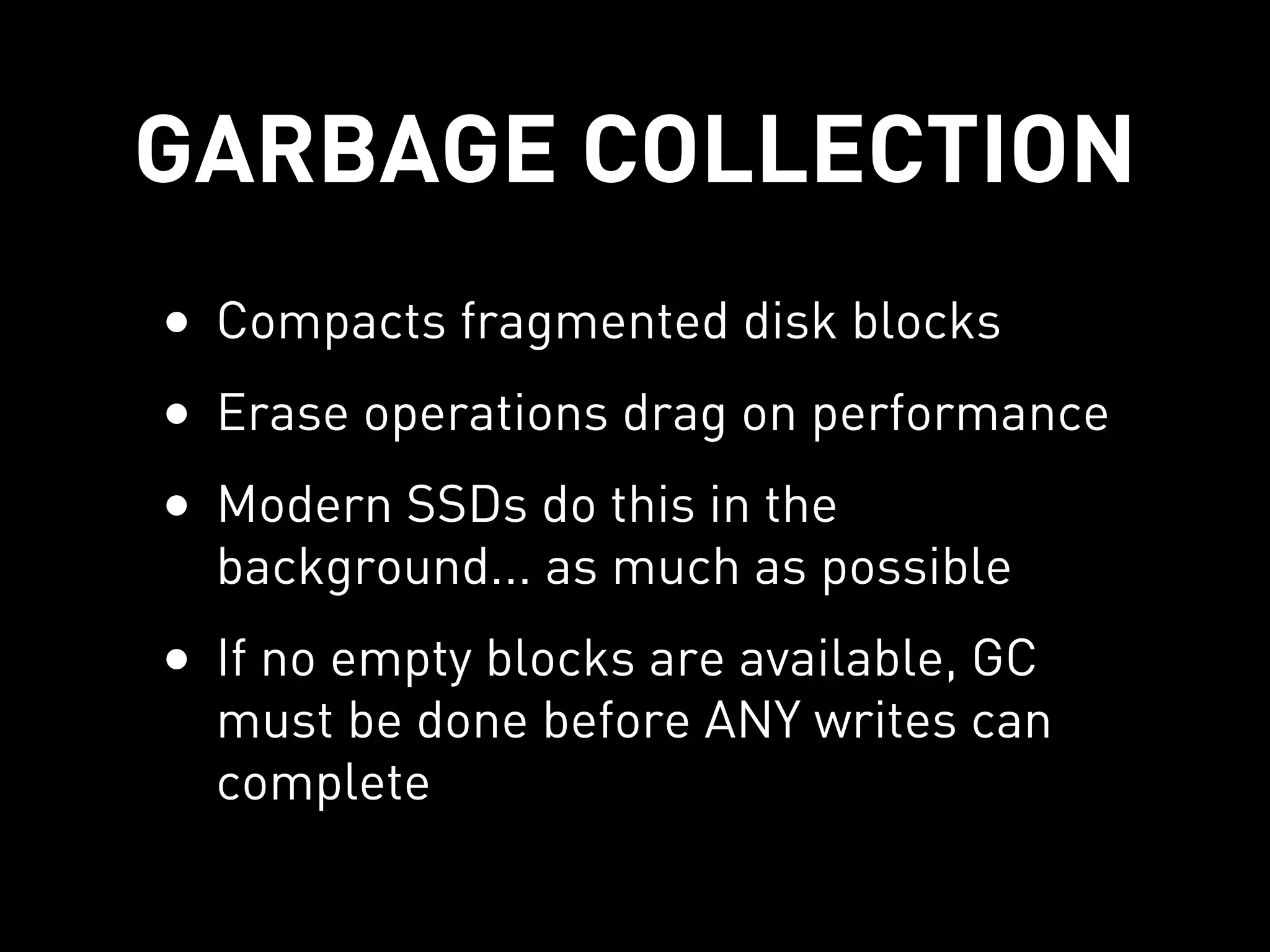 GARBAGE COLLECTION
• Compacts fragmented disk blocks
• Erase operations drag on performance
• Modern SSDs do this in the
  background... as much as possible
• If no empty blocks are available, GC
  must be done before ANY writes can
  complete
 