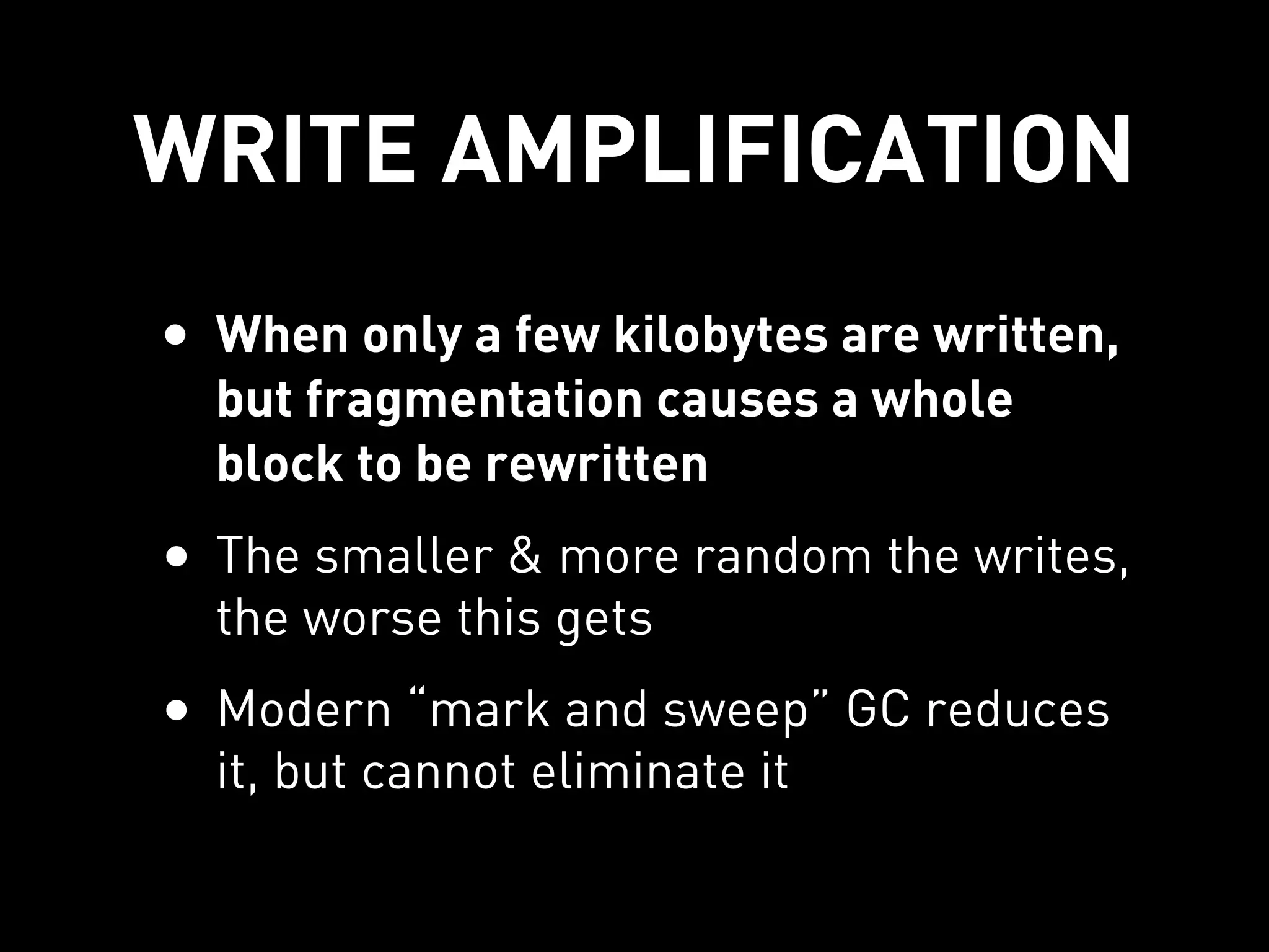 WRITE AMPLIFICATION
• When only a few kilobytes are written,
  but fragmentation causes a whole
  block to be rewritten
• The smaller & more random the writes,
  the worse this gets
• Modern “mark and sweep” GC reduces
  it, but cannot eliminate it
 