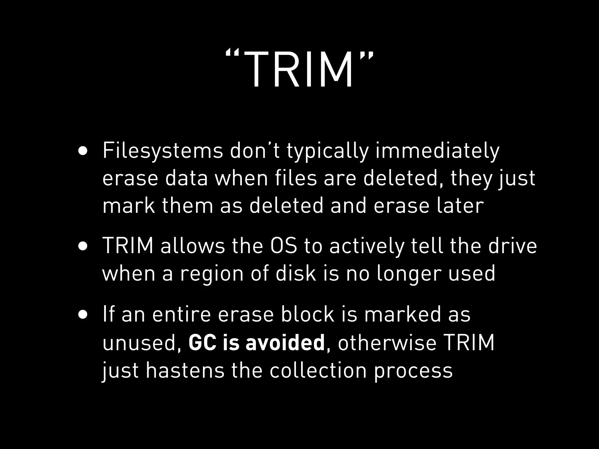 “TRIM”
• Filesystems don’t typically immediately
  erase data when files are deleted, they just
  mark them as deleted and erase later
• TRIM allows the OS to actively tell the drive
  when a region of disk is no longer used
• If an entire erase block is marked as
  unused, GC is avoided, otherwise TRIM
  just hastens the collection process
 