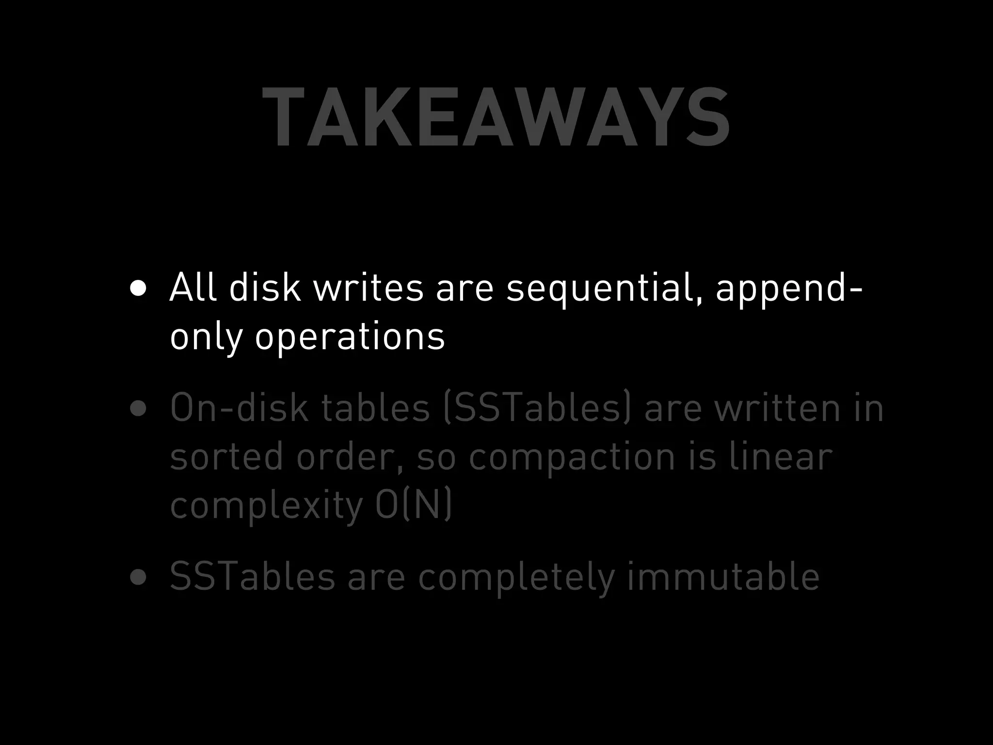 TAKEAWAYS
• All disk writes are sequential, append-
  only operations
• On-disk tables (SSTables) are written in
  sorted order, so compaction is linear
  complexity O(N)
• SSTables are completely immutable
 