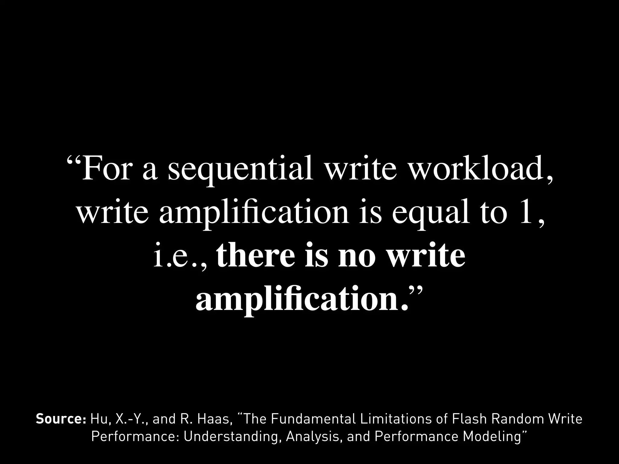 “For a sequential write workload,
     write ampliﬁcation is equal to 1,
          i.e., there is no write
              ampliﬁcation.”


Source: Hu, X.-Y., and R. Haas, “The Fundamental Limitations of Flash Random Write
        Performance: Understanding, Analysis, and Performance Modeling”
 