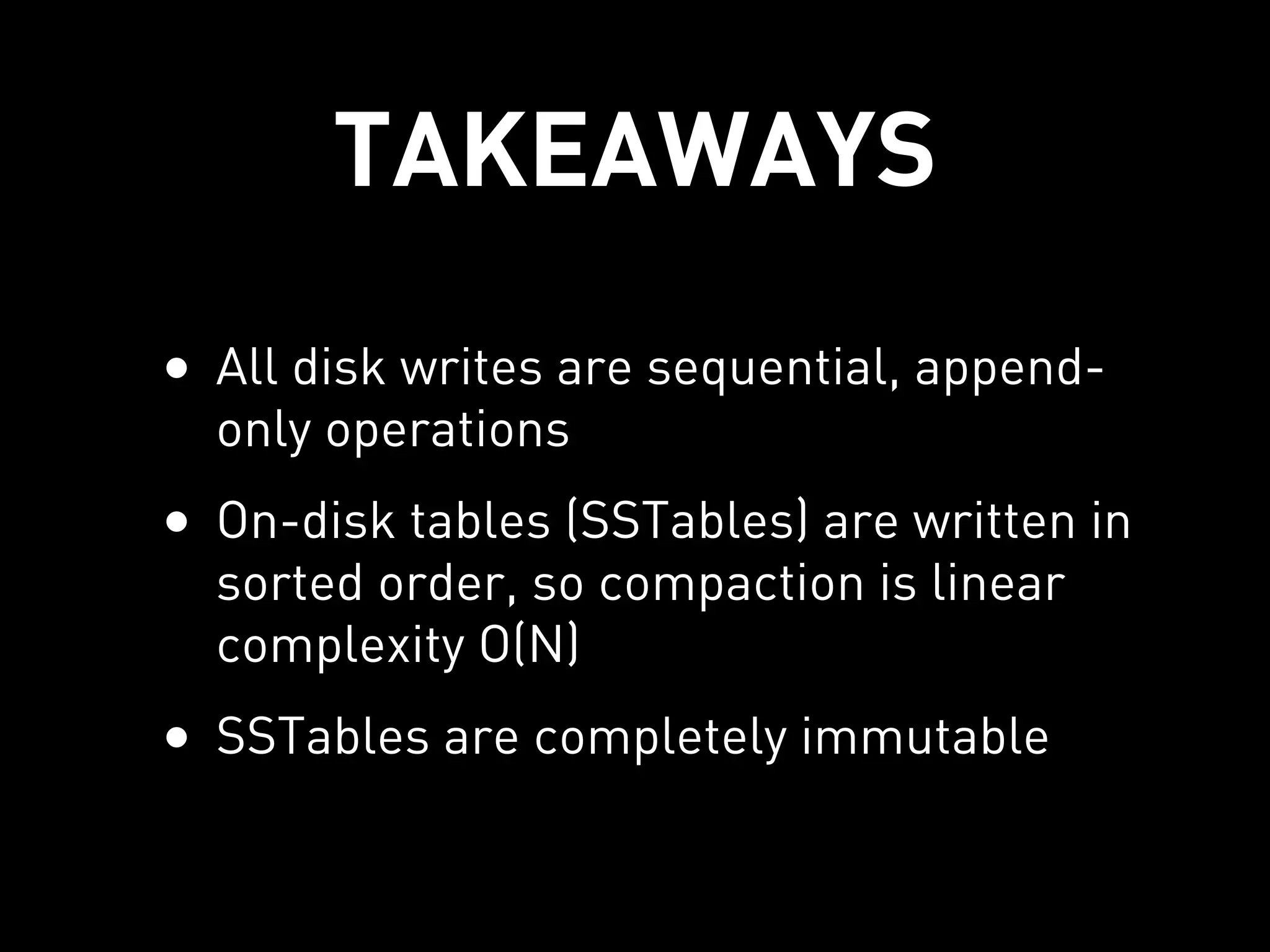 TAKEAWAYS
• All disk writes are sequential, append-
  only operations
• On-disk tables (SSTables) are written in
  sorted order, so compaction is linear
  complexity O(N)
• SSTables are completely immutable
 
