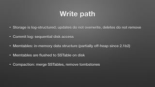 Write path
• Storage is log-structured; updates do not overwrite, deletes do not remove
• Commit log: sequential disk access
• Memtables: in-memory data structure (partially off-heap since 2.1b2)
• Memtables are ﬂushed to SSTable on disk
• Compaction: merge SSTables, remove tombstones
 